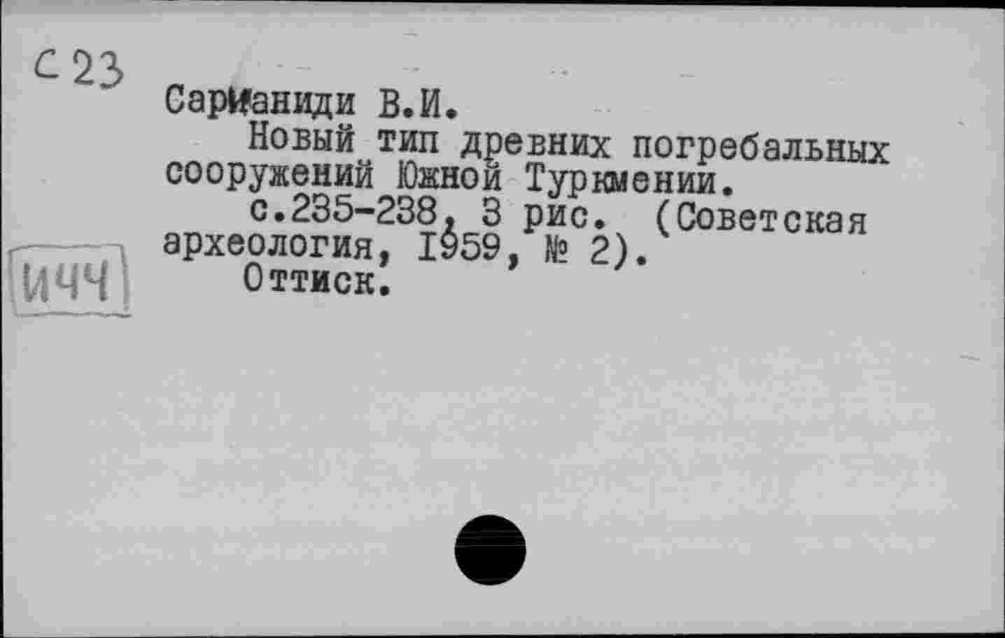 ﻿С 23
СарИаниди В.И.
Новый тип древних погребальных сооружений Южной Туркмении.
с.235-238. 3 рис. (Советская археология, 1959. № 2).
UM4 Оттиск. ’	'